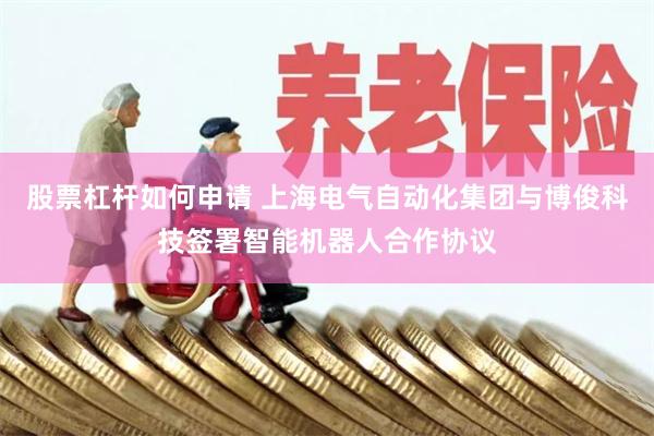 股票杠杆如何申请 上海电气自动化集团与博俊科技签署智能机器人合作协议