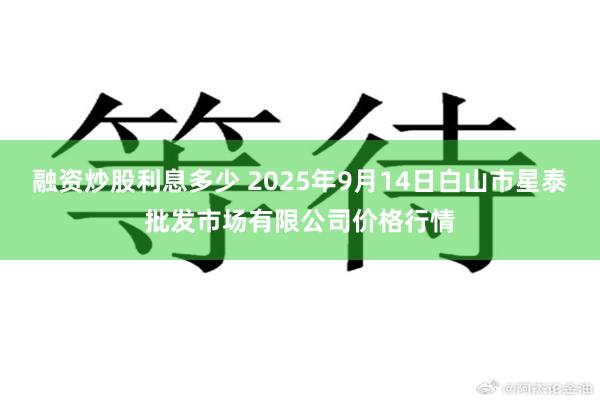 融资炒股利息多少 2025年9月14日白山市星泰批发市场有限公司价格行情