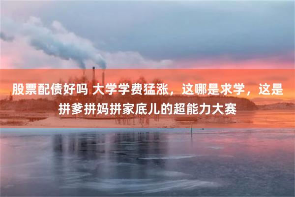 股票配债好吗 大学学费猛涨，这哪是求学，这是拼爹拼妈拼家底儿的超能力大赛