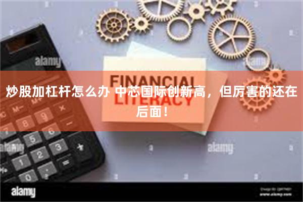 炒股加杠杆怎么办 中芯国际创新高，但厉害的还在后面！