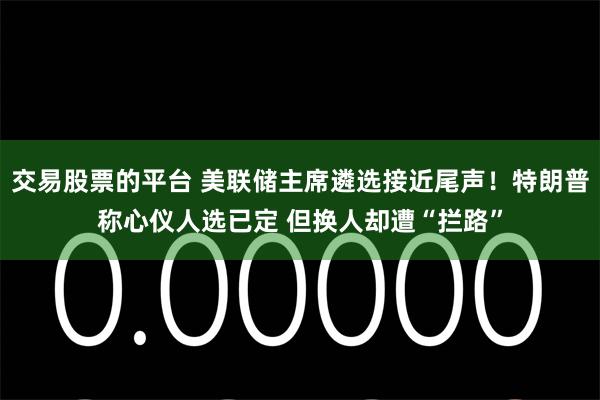 交易股票的平台 美联储主席遴选接近尾声！特朗普称心仪人选已定 但换人却遭“拦路”