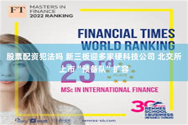 股票配资犯法吗 新三板迎多家硬科技公司 北交所上市“预备队”扩容