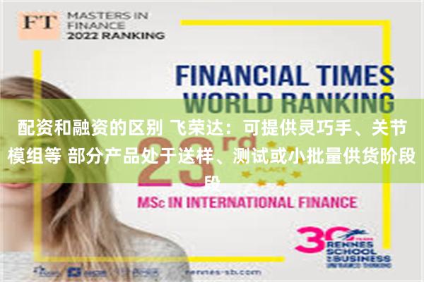 配资和融资的区别 飞荣达：可提供灵巧手、关节模组等 部分产品处于送样、测试或小批量供货阶段