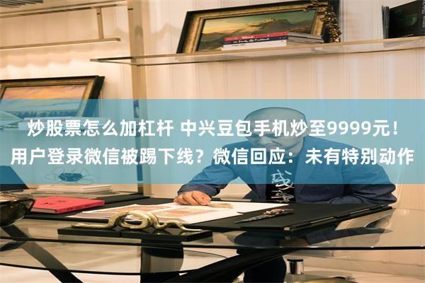 炒股票怎么加杠杆 中兴豆包手机炒至9999元!用户登录微信被踢下线?微信回应:未有特别动作