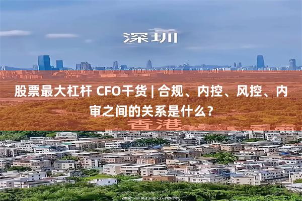 股票最大杠杆 CFO干货 | 合规、内控、风控、内审之间的关系是什么?