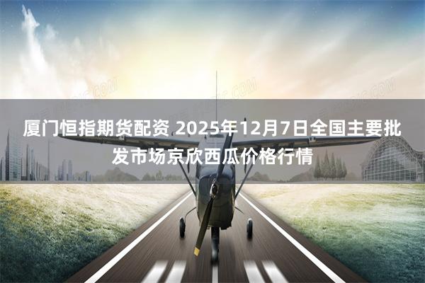 厦门恒指期货配资 2025年12月7日全国主要批发市场京欣西瓜价格行情
