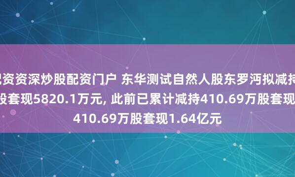 配资资深炒股配资门户 东华测试自然人股东罗沔拟减持131.32万股套现5820.1万元, 此前已累计减持410.69万股套现1.64亿元