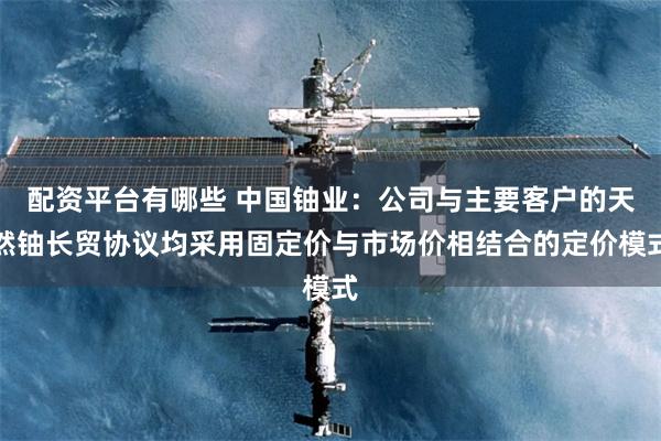 配资平台有哪些 中国铀业：公司与主要客户的天然铀长贸协议均采用固定价与市场价相结合的定价模式