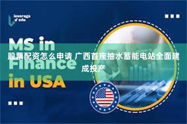 股票配资怎么申请 广西首座抽水蓄能电站全面建成投产