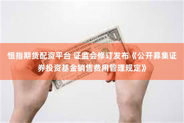 恒指期货配资平台 证监会修订发布《公开募集证券投资基金销售费用管理规定》